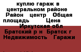 куплю гараж в  центральном районе › Район ­ центр › Общая площадь ­ 30 › Цена ­ 60 000 - Иркутская обл., Братский р-н, Братск г. Недвижимость » Гаражи   